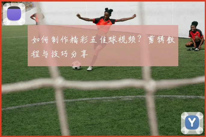 如何制作精彩五佳球视频？剪辑教程与技巧分享