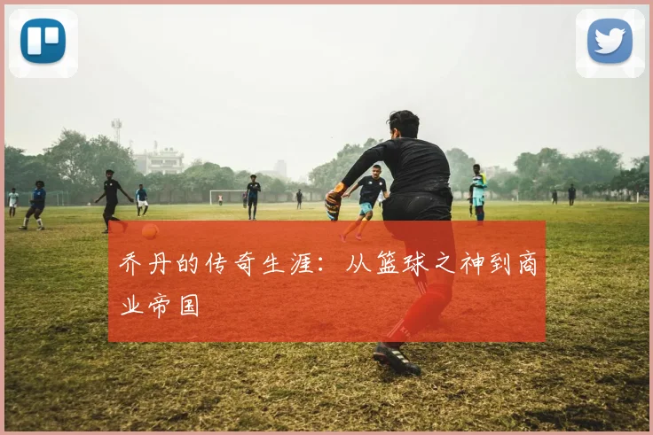 乔丹的传奇生涯:从篮球之神到商业帝国