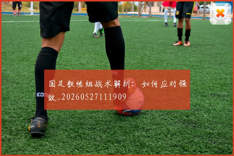 国足教练组战术解析:如何应对强敌_20260527111909