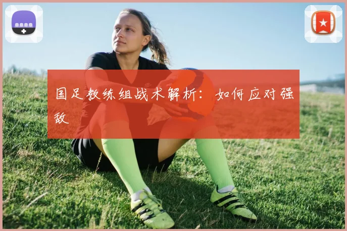 国足教练组战术解析:如何应对强敌